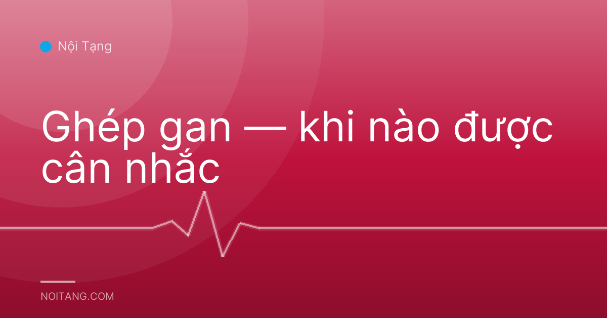Ghép gan — khi nào được cân nhắc